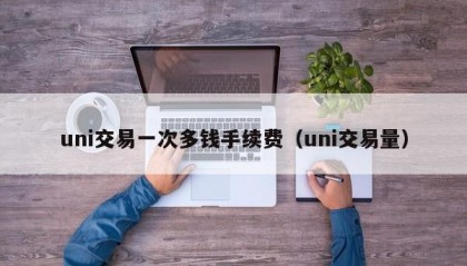 uni交易一次多钱手续费（uni交易量）