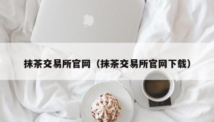 抹茶交易所官网（抹茶交易所官网下载）