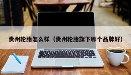 贵州轮胎怎么样（贵州轮胎旗下哪个品牌好）